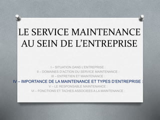 LE SERVICE MAINTENANCE
AU SEIN DE L’ENTREPRISE
I – SITUATION DANS L’ENTREPRISE :
II – DOMAINES D’ACTION DU SERVICE MAINTENANCE :
III – ENTRETIEN ET MAINTENANCE :
IV – IMPORTANCE DE LA MAINTENANCE ET TYPES D’ENTREPRISE :
V – LE RESPONSABLE MAINTENANCE :
VI – FONCTIONS ET TACHES ASSOCIEES A LA MAINTENANCE :
 