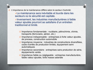 O L’importance de la maintenance diffère selon le secteur d’activité:
La maintenance sera inévitable et lourde dans les
secteurs où la sécurité est capitale.
Inversement, les industries manufacturières à faible
valeur ajoutée pourront se satisfaire d’un entretien
traditionnel et limité.
O Importance fondamentale : nucléaire, pétrochimie, chimie,
transports (ferroviaire, aérien, etc.)
O Importance indispensable : entreprises à forte valeur ajoutée,
de process, construction automobile
O Importance moyenne : industries de constructions diversifiées,
coûts d’arrêts de production limités, équipement semi
automatiques
O Importance secondaire : entreprises sans production de série,
équipements variés
O Importance faible ou négligeable : entreprise manufacturière,
faible valeur ajoutée, forte masse salariale
 