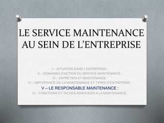 LE SERVICE MAINTENANCE
AU SEIN DE L’ENTREPRISE
I – SITUATION DANS L’ENTREPRISE :
II – DOMAINES D’ACTION DU SERVICE MAINTENANCE :
III – ENTRETIEN ET MAINTENANCE :
IV – IMPORTANCE DE LA MAINTENANCE ET TYPES D’ENTREPRISE :
V – LE RESPONSABLE MAINTENANCE :
VI – FONCTIONS ET TACHES ASSOCIEES A LA MAINTENANCE :
 