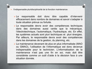  l’indispensable pluridisciplinarité de la fonction maintenance:
 Le responsable doit donc être capable d’intervenir
efficacement dans nombre de domaines et savoir s’adapter à
toute situation prévue ou fortuite.
 Le responsable devra avoir des compétences techniques
dans des domaines aussi variés que la mécanique,
l’électrotechnique, l’automatique, l’hydraulique, etc. En effet,
les systèmes actuels sont pluri techniques et pluri énergies.
Par ailleurs, le responsable devra avoir des compétences
dans les domaines de la gestion, du planning, etc.
 La maintenance devenant de plus en plus informatisée (MAO
ou GMAO), l’utilisation de l’informatique est donc devenue
indispensable pour le technicien. L’informatisation de la
maintenance n’est pas une fin en soi, mais doit être
considérée comme un outil d’aide à la décision face à une
situation donnée.
 