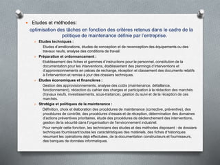  Etudes et méthodes:
optimisation des tâches en fonction des critères retenus dans le cadre de la
politique de maintenance définie par l’entreprise.
 Etudes techniques :
Etudes d’améliorations, études de conception et de reconception des équipements ou des
travaux neufs, analyse des conditions de travail
 Préparation et ordonnancement :
Etablissement des fiches et gammes d’instructions pour le personnel, constitution de la
documentation pour les interventions, établissement des plannings d’interventions et
d’approvisionnements en pièces de rechange, réception et classement des documents relatifs
à l’intervention et remise à jour des dossiers techniques.
 Etudes économiques et financières :
Gestion des approvisionnements, analyse des coûts (maintenance, défaillance,
fonctionnement), rédaction du cahier des charges et participation à la rédaction des marchés
(travaux neufs, investissements, sous-traitance), gestion du suivi et de la réception de ces
marchés.
 Stratégie et politiques de la maintenance :
Définition, choix et élaboration des procédures de maintenance (corrective, préventive), des
procédures de contrôle, des procédures d’essais et de réception, détermination des domaines
d’actions préventives prioritaires, étude des procédures de déclenchement des interventions,
gestion de la sécurité dans l’organisation de l’environnement industriel.
Pour remplir cette fonction, les techniciens des études et des méthodes disposent : de dossiers
techniques fournissant toutes les caractéristiques des matériels, des fiches d’historiques
résumant les opérations déjà effectuées, de la documentation constructeurs et fournisseurs,
des banques de données informatiques.
 