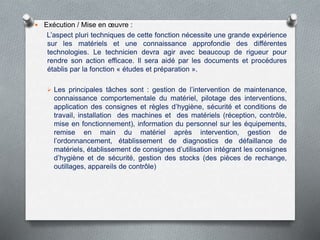  Exécution / Mise en œuvre :
L’aspect pluri techniques de cette fonction nécessite une grande expérience
sur les matériels et une connaissance approfondie des différentes
technologies. Le technicien devra agir avec beaucoup de rigueur pour
rendre son action efficace. Il sera aidé par les documents et procédures
établis par la fonction « études et préparation ».
 Les principales tâches sont : gestion de l’intervention de maintenance,
connaissance comportementale du matériel, pilotage des interventions,
application des consignes et règles d’hygiène, sécurité et conditions de
travail, installation des machines et des matériels (réception, contrôle,
mise en fonctionnement), information du personnel sur les équipements,
remise en main du matériel après intervention, gestion de
l’ordonnancement, établissement de diagnostics de défaillance de
matériels, établissement de consignes d’utilisation intégrant les consignes
d’hygiène et de sécurité, gestion des stocks (des pièces de rechange,
outillages, appareils de contrôle)
 