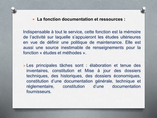  La fonction documentation et ressources :
Indispensable à tout le service, cette fonction est la mémoire
de l’activité sur laquelle s’appuieront les études ultérieures
en vue de définir une politique de maintenance. Elle est
aussi une source inestimable de renseignements pour la
fonction « études et méthodes ».
Les principales tâches sont : élaboration et tenue des
inventaires, constitution et Mise à jour des dossiers
techniques, des historiques, des dossiers économiques,
constitution d’une documentation générale, technique et
réglementaire, constitution d’une documentation
fournisseurs.
 