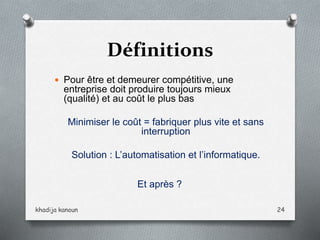 Définitions
 Pour être et demeurer compétitive, une
entreprise doit produire toujours mieux
(qualité) et au coût le plus bas
Minimiser le coût = fabriquer plus vite et sans
interruption
Solution : L’automatisation et l’informatique.
Et après ?
khadija kanoun 24
 