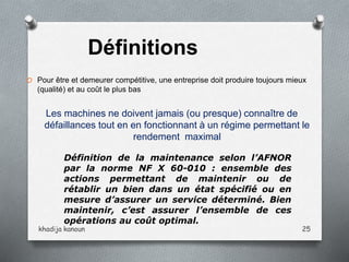 O Pour être et demeurer compétitive, une entreprise doit produire toujours mieux
(qualité) et au coût le plus bas
Les machines ne doivent jamais (ou presque) connaître de
défaillances tout en en fonctionnant à un régime permettant le
rendement maximal
Définition de la maintenance selon l’AFNOR
par la norme NF X 60-010 : ensemble des
actions permettant de maintenir ou de
rétablir un bien dans un état spécifié ou en
mesure d’assurer un service déterminé. Bien
maintenir, c’est assurer l’ensemble de ces
opérations au coût optimal.
Définitions
khadija kanoun 25
 