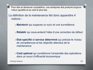  Pour être et demeurer compétitive, une entreprise doit produire toujours
mieux (qualité) et au coût le plus bas
La définition de la maintenance fait donc apparaître 4
notions :
Maintenir qui suppose un suivi et une surveillance
Rétablir qui sous-entend l’idée d’une correction de défaut
Etat spécifié et service déterminé qui précise le niveau
de compétences et les objectifs attendus de la
maintenance
Coût optimal qui conditionne l’ensemble des opérations
dans un souci d’efficacité économique
khadija kanoun 26
 