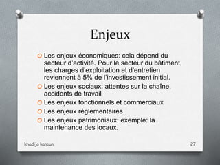 Enjeux
O Les enjeux économiques: cela dépend du
secteur d’activité. Pour le secteur du bâtiment,
les charges d’exploitation et d’entretien
reviennent à 5% de l’investissement initial.
O Les enjeux sociaux: attentes sur la chaîne,
accidents de travail
O Les enjeux fonctionnels et commerciaux
O Les enjeux réglementaires
O Les enjeux patrimoniaux: exemple: la
maintenance des locaux.
khadija kanoun 27
 