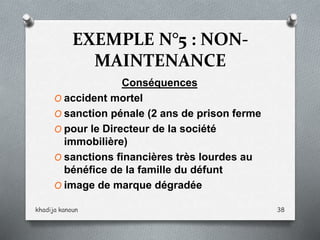EXEMPLE N°5 : NON-
MAINTENANCE
Conséquences
O accident mortel
O sanction pénale (2 ans de prison ferme
O pour le Directeur de la société
immobilière)
O sanctions financières très lourdes au
bénéfice de la famille du défunt
O image de marque dégradée
khadija kanoun 38
 