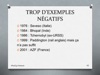 TROP D’EXEMPLES
NÉGATIFS
O 1976 : Seveso (Italie)
O 1984 : Bhopal (Inde)
O 1986 : Tchernobyl (ex-URSS)
O 1999 : Paddington (rail anglais) mais ça
n’a pas suffit
O 2001 : AZF (France)
khadija kanoun 42
 