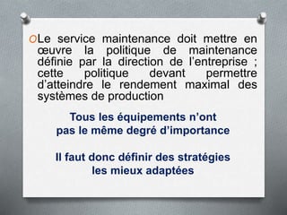 OLe service maintenance doit mettre en
œuvre la politique de maintenance
définie par la direction de l’entreprise ;
cette politique devant permettre
d’atteindre le rendement maximal des
systèmes de production
Tous les équipements n’ont
pas le même degré d’importance
Il faut donc définir des stratégies
les mieux adaptées
 