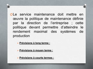 OLe service maintenance doit mettre en
œuvre la politique de maintenance définie
par la direction de l’entreprise ; cette
politique devant permettre d’atteindre le
rendement maximal des systèmes de
production
 Prévisions à long terme :
 Prévisions à moyen terme :
 Prévisions à courts termes :
 