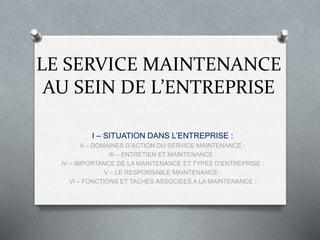 LE SERVICE MAINTENANCE
AU SEIN DE L’ENTREPRISE
I – SITUATION DANS L’ENTREPRISE :
II – DOMAINES D’ACTION DU SERVICE MAINTENANCE :
III – ENTRETIEN ET MAINTENANCE :
IV – IMPORTANCE DE LA MAINTENANCE ET TYPES D’ENTREPRISE :
V – LE RESPONSABLE MAINTENANCE :
VI – FONCTIONS ET TACHES ASSOCIEES A LA MAINTENANCE :
 