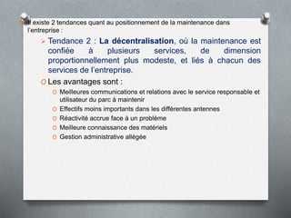 O Il existe 2 tendances quant au positionnement de la maintenance dans
l’entreprise :
 Tendance 2 : La décentralisation, où la maintenance est
confiée à plusieurs services, de dimension
proportionnellement plus modeste, et liés à chacun des
services de l’entreprise.
O Les avantages sont :
O Meilleures communications et relations avec le service responsable et
utilisateur du parc à maintenir
O Effectifs moins importants dans les différentes antennes
O Réactivité accrue face à un problème
O Meilleure connaissance des matériels
O Gestion administrative allégée
 