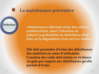 «Maintenance effectuée selon des critères
prédéterminés, dans l’intention de
réduire la probabilité de défaillance d’un
bien ou la dégradation d’un service rendu. »
Elle doit permettre d’éviter des défaillances
des matériels en cours d’utilisation.
L’analyse des coûts doit mettre en évidence
un gain par rapport aux défaillances qu’elle
permet d’éviter.
La maintenance préventive
Définition
 