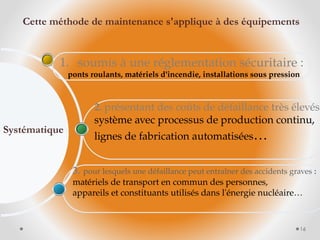 3. pour lesquels une défaillance peut entraîner des accidents graves :
matériels de transport en commun des personnes,
appareils et constituants utilisés dans l'énergie nucléaire…
2. présentant des coûts de défaillance très élevés
système avec processus de production continu,
lignes de fabrication automatisées…
1. soumis à une réglementation sécuritaire :
ponts roulants, matériels d'incendie, installations sous pression
Systématique
16
Cette méthode de maintenance s'applique à des équipements
 