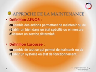 1/ - Organisation de la
maintenance
• Définition AFNOR :
ensemble des actions permettant de maintenir ou de
rétablir un bien dans un état spécifié ou en mesure
d’assurer un service déterminé.
• Définition Larousse :
ensemble de tout ce qui permet de maintenir ou de
rétablir un système en état de fonctionnement.
APPROCHE DE LA MAINTENANCE
 