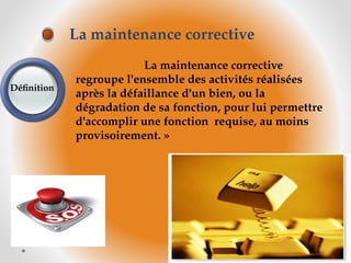 La maintenance corrective
regroupe l'ensemble des activités réalisées
après la défaillance d'un bien, ou la
dégradation de sa fonction, pour lui permettre
d'accomplir une fonction requise, au moins
provisoirement. »
La maintenance corrective
Définition
 