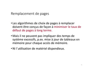 Remplacement de pages
•Les algorithmes de choix de pages à remplacer
doivent être conçus de façon à minimiser le taux de
défaut de pages à long terme.
•Mais il ne peuvent pas impliquer des temps de
système excessifs, p.ex. mise à jour de tableaux en
mémoire pour chaque accès de mémoire.
•Ni l`utilisation de matériel dispendieux.
10
 