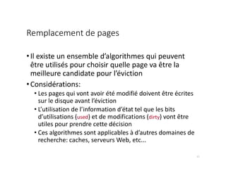 Remplacement de pages
•Il existe un ensemble d’algorithmes qui peuvent
être utilisés pour choisir quelle page va être la
meilleure candidate pour l’éviction
•Considérations:
• Les pages qui vont avoir été modifié doivent être écrites
sur le disque avant l’éviction
• L’utilisation de l’information d’état tel que les bits
d’utilisations (used) et de modifications (dirty) vont être
utiles pour prendre cette décision
• Ces algorithmes sont applicables à d’autres domaines de
recherche: caches, serveurs Web, etc...
11
 