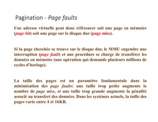 Pagination - Page faults
Une adresse virtuelle peut donc référencer soit une page en mémoire
(page hit) soit une page sur le disque dur (page miss).
Si la page cherchée se trouve sur le disque dur, le MMU engendre une
interruption (page fault) et une procédure se charge de transférer les
données en mémoire (une opération qui demande plusieurs millions de
cycles d'horloge).
La taille des pages est un paramètre fondamentale dans la
minimisation des page faults: une taille trop petite augmente le
nombre de page miss, et une taille trop grande augmente la pénalité
associé au transfert des données. Dans les systèmes actuels, la taille des
pages varie entre 4 et 16KB.
 