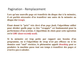 Pagination - Remplacement
Lors qu'une nouvelle page est transférée du disque dur à la mémoire,
il est parfois nécessaire d'en transférer une autre de la mémoire au
disque dur (swap).
Étant donné le "prix" très élevé d'un page fault, l'algorithme utilisé
pour décider quelle page va être "swappée" est fondamental pour la
performance d'un système. L'algorithme de choix pour cette opération
est le LRU (least recently used).
Si la mémoire est trop petite par rapport aux besoins d'un
programme, ou si l'algorithme de swap n'est pas efficace ou si les
données sont "mal" stockées, le phénomène appelé thrashing peut se
produire: la machine passe tout son temps à transférer des pages et
n'arrive pas à calculer.
 