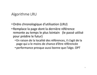 Algorithme LRU
•Ordre chronologique d’utilisation (LRU)
•Remplace la page dont la dernière référence
remonte au temps le plus lointain (le passé utilisé
pour prédire le futur)
• En raison de la localité des références, il s’agit de la
page qui a le moins de chance d’être référencée
• performance presque aussi bonne que l’algo. OPT
18
 