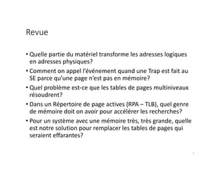 Revue
• Quelle partie du matériel transforme les adresses logiques
en adresses physiques?
• Comment on appel l’événement quand une Trap est fait au
SE parce qu’une page n’est pas en mémoire?
• Quel problème est-ce que les tables de pages multiniveaux
résoudrent?
• Dans un Répertoire de page actives (RPA – TLB), quel genre
de mémoire doit on avoir pour accélérer les recherches?
• Pour un système avec une mémoire très, très grande, quelle
est notre solution pour remplacer les tables de pages qui
seraient effarantes?
2
 