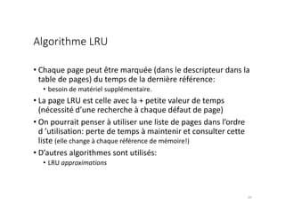 Algorithme LRU
• Chaque page peut être marquée (dans le descripteur dans la
table de pages) du temps de la dernière référence:
• besoin de matériel supplémentaire.
• La page LRU est celle avec la + petite valeur de temps
(nécessité d’une recherche à chaque défaut de page)
• On pourrait penser à utiliser une liste de pages dans l’ordre
d ’utilisation: perte de temps à maintenir et consulter cette
liste (elle change à chaque référence de mémoire!)
• D’autres algorithmes sont utilisés:
• LRU approximations
20
 