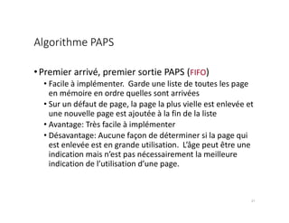 Algorithme PAPS
•Premier arrivé, premier sortie PAPS (FIFO)
• Facile à implémenter. Garde une liste de toutes les page
en mémoire en ordre quelles sont arrivées
• Sur un défaut de page, la page la plus vielle est enlevée et
une nouvelle page est ajoutée à la fin de la liste
• Avantage: Très facile à implémenter
• Désavantage: Aucune façon de déterminer si la page qui
est enlevée est en grande utilisation. L’âge peut être une
indication mais n’est pas nécessairement la meilleure
indication de l’utilisation d’une page.
21
 