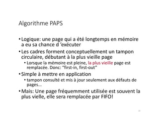 Algorithme PAPS
•Logique: une page qui a été longtemps en mémoire
a eu sa chance d ’exécuter
•Les cadres forment conceptuellement un tampon
circulaire, débutant à la plus vieille page
• Lorsque la mémoire est pleine, la plus vieille page est
remplacée. Donc: “first-in, first-out”
•Simple à mettre en application
• tampon consulté et mis à jour seulement aux défauts de
pages...
•Mais: Une page fréquemment utilisée est souvent la
plus vielle, elle sera remplacée par FIFO!
22
 