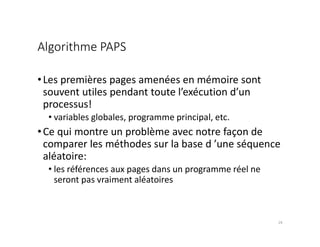 Algorithme PAPS
•Les premières pages amenées en mémoire sont
souvent utiles pendant toute l’exécution d’un
processus!
• variables globales, programme principal, etc.
•Ce qui montre un problème avec notre façon de
comparer les méthodes sur la base d ’une séquence
aléatoire:
• les références aux pages dans un programme réel ne
seront pas vraiment aléatoires
24
 