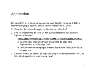 Application
25
On considère un système de pagination dont la taille est égale à 4KO, la
mémoire physique est de 12 KO et le mot mémoire de 1 Octet.
1. Combien de cadres de pages contient cette mémoire?
2. Soit un programme de taille 24 KO, qui fait référence aux adresses
logiques suivantes:
2,5012,6200,2000,17800,50,13248,5741,9442,16524,23580,16895,22630,123
a. Donner pour chaque adresse, le numéro de page et le
déplacement dans la page (p,d)
b.Déduire la chaine de pages référencées durant l’execution de ce
programme
3. Calculer le taux de défaut de page résulté par un remplacement FIFO et
LRU. Quel algorithme minimise ce taux?
 