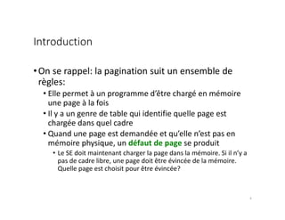 Introduction
•On se rappel: la pagination suit un ensemble de
règles:
• Elle permet à un programme d’être chargé en mémoire
une page à la fois
• Il y a un genre de table qui identifie quelle page est
chargée dans quel cadre
• Quand une page est demandée et qu’elle n’est pas en
mémoire physique, un défaut de page se produit
• Le SE doit maintenant charger la page dans la mémoire. Si il n’y a
pas de cadre libre, une page doit être évincée de la mémoire.
Quelle page est choisit pour être évincée?
4
 