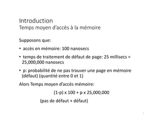 Introduction
Temps moyen d’accès à la mémoire
Supposons que:
• accès en mémoire: 100 nanosecs
• temps de traitement de défaut de page: 25 millisecs =
25,000,000 nanosecs
• p: probabilité de ne pas trouver une page en mémoire
(défaut) (quantité entre 0 et 1)
Alors Temps moyen d’accès mémoire:
(1-p) x 100 + p x 25,000,000
(pas de défaut + défaut)
7
 