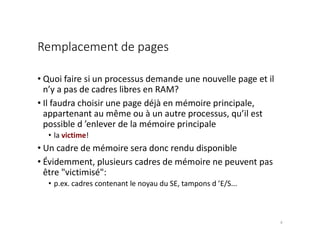 Remplacement de pages
• Quoi faire si un processus demande une nouvelle page et il
n’y a pas de cadres libres en RAM?
• Il faudra choisir une page déjà en mémoire principale,
appartenant au même ou à un autre processus, qu’il est
possible d ’enlever de la mémoire principale
• la victime!
• Un cadre de mémoire sera donc rendu disponible
• Évidemment, plusieurs cadres de mémoire ne peuvent pas
être "victimisé":
• p.ex. cadres contenant le noyau du SE, tampons d ’E/S...
8
 