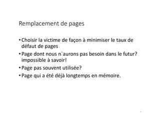 Remplacement de pages
•Choisir la victime de façon à minimiser le taux de
défaut de pages
•Page dont nous n`aurons pas besoin dans le futur?
impossible à savoir!
•Page pas souvent utilisée?
•Page qui a été déjà longtemps en mémoire.
9
 
