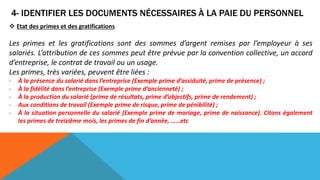 4- IDENTIFIER LES DOCUMENTS NÉCESSAIRES À LA PAIE DU PERSONNEL
 Etat des primes et des gratifications
Les primes et les gratifications sont des sommes d’argent remises par l’employeur à ses
salariés. L’attribution de ces sommes peut être prévue par la convention collective, un accord
d’entreprise, le contrat de travail ou un usage.
Les primes, très variées, peuvent être liées :
- À la présence du salarié dans l’entreprise (Exemple prime d’assiduité, prime de présence) ;
- À la fidélité dans l’entreprise (Exemple prime d’ancienneté) ;
- À la production du salarié (prime de résultats, prime d’objectifs, prime de rendement) ;
- Aux conditions de travail (Exemple prime de risque, prime de pénibilité) ;
- À la situation personnelle du salarié (Exemple prime de mariage, prime de naissance). Citons également
les primes de treizième mois, les primes de fin d’année, ……etc
 