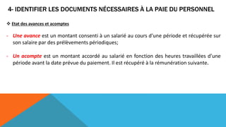 4- IDENTIFIER LES DOCUMENTS NÉCESSAIRES À LA PAIE DU PERSONNEL
 Etat des avances et acomptes
- Une avance est un montant consenti à un salarié au cours d’une période et récupérée sur
son salaire par des prélèvements périodiques;
- Un acompte est un montant accordé au salarié en fonction des heures travaillées d’une
période avant la date prévue du paiement. Il est récupéré à la rémunération suivante.
 