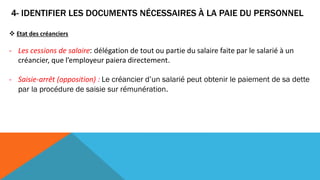 4- IDENTIFIER LES DOCUMENTS NÉCESSAIRES À LA PAIE DU PERSONNEL
 Etat des créanciers
- Les cessions de salaire: délégation de tout ou partie du salaire faite par le salarié à un
créancier, que l’employeur paiera directement.
- Saisie-arrêt (opposition) : Le créancier d’un salarié peut obtenir le paiement de sa dette
par la procédure de saisie sur rémunération.
 