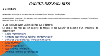 CALCUL DES SALAIRES
Définition:
Le salaire est la contrepartie du travail effectué par un salarié pour le compte d’un employeur.
Le salaire de base est associé à des avantages et accessoires payer directement ou indirectement en espèces ou en nature par l’employeur en
raison de l’emploi de ce dernier.
Les facteurs ayant une incidence sur le salaire:
Le salaire est régi par un contrat de travail. Il est évolutif et dépend d’un ensemble de
déterminant :
• Cadre règlementaire
• Contexte économique national et international
• L’offre et la demande sur le marché de travail
• La concurrence
• Pression syndicale
• Qualité de la formation
• Politique salariale de l’entreprise
 