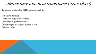 DÉTERMINATION DU SALAIRE BRUT GLOBAL(SBG)
Le salaire brut global (SBG) est composé de :
Salaire de base;
Heures supplémentaires;
Primes et gratifications;
Avantages en argent et en nature;
Indemnités.
 