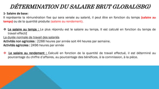 DÉTERMINATION DU SALAIRE BRUT GLOBAL(SBG)
1- Salaire de base:
Il représente la rémunération fixe qui sera versée au salarié, il peut être en fonction du temps (salaire au
temps) ou de la quantité produite (salaire au rendement).
 Le salaire au temps : Le plus répondu est le salaire au temps. Il est calculé en fonction du temps de
travail effectif
La durée normale de travail des salariés
Activités non agricoles : 2288 heures par année soit 44 heures par semaine.
Activités agricoles : 2496 heures par année
 Le salaire au rendement : Calculé en fonction de la quantité de travail effectué, il est déterminé au
pourcentage du chiffre d’affaires, au pourcentage des bénéfices, à la commission, à la pièce.
 