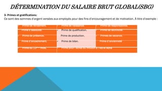 DÉTERMINATION DU SALAIRE BRUT GLOBAL(SBG)
3- Primes et gratifications:
Ce sont des sommes d’argent versées aux employés pour des fins d’encouragement et de motivation. À titre d’exemple :
 Prime de rendement.  Prime de naissance.  Prime de responsabilité.
Prime d’assiduité.  Prime de qualification.  Prime de technicité.
 Prime de présence. Prime de production.  Primes de vacance.
Prime d’encadrement.  Prime de bilan. Prime d’ancienneté
 Prime du 13ème mois.  Prime pour l’achat du mouton à l’Aïd el Adha
 