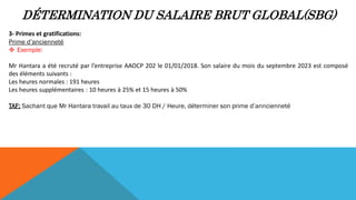 DÉTERMINATION DU SALAIRE BRUT GLOBAL(SBG)
3- Primes et gratifications:
Prime d’ancienneté
 Exemple:
Mr Hantara a été recruté par l’entreprise AAOCP 202 le 01/01/2018. Son salaire du mois du septembre 2023 est composé
des éléments suivants :
Les heures normales : 191 heures
Les heures supplémentaires : 10 heures à 25% et 15 heures à 50%
TAF: Sachant que Mr Hantara travail au taux de 30 DH / Heure, déterminer son prime d’anncienneté
 