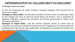 DÉTERMINATION DU SALAIRE BRUT GLOBAL(SBG)
4- Avantage en nature et en argent:
Ce sont des majorations de salaire octroyés à quelques employés. Elles peuvent être en
nature ou en argent.
Avantages en nature (AEN) : sont des biens accordés et services rendus au salarié pour l’aider
sur des charges sises hors du cadre de travail (Voiture de fonction, mise à disposition du
logement, téléphone, paiement par l’entreprise des factures personnelles du salarié, biens
alimentaires distribués …).
Avantages en Argent (AEA) : sont des sommes d’argents versées au salarié pour lui
compenser une partie ou la totalité de certains frais qu’il a engagé pour son compte personnel
(remboursement des frais de loyer, d’électricité, de téléphone, de scolarité des enfants, des
frais médicaux et d’hospitalisation…)
 