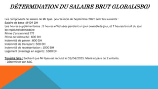 DÉTERMINATION DU SALAIRE BRUT GLOBAL(SBG)
Les composants de salaire de Mr Ilyas pour le mois de Septembre 2023 sont les suivants :
Salaire de base : 8404 DH
Les heures supplémentaires : 5 heures effectuées pendant un jour ouvrable le jour, et 7 heures la nuit du jour
de repos hebdomadaire
Prime d’ancienneté ???
Prime de technicité : 600 DH
Indemnité de panier : 800 DH
Indemnité de transport : 500 DH
Indemnité de représentation : 1000 DH
Logement (avantage en argent) : 1600 DH
Travail à faire : Sachant que Mr Ilyas est recruté le 01/04/2015. Marié et père de 2 enfants.
- Déterminer son SBG
 