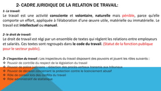 2- CADRE JURIDIQUE DE LA RELATION DE TRAVAIL:
1- Le travail:
Le travail est une activité consciente et volontaire, naturelle mais pénible, parce qu’elle
comporte un effort, appliquée à l’élaboration d’une œuvre utile, matérielle ou immatérielle. Le
travail est intellectuel ou manuel.
2- le droit de travail:
Le droit de travail est régi par un ensemble de textes qui règlent les relations entre employeurs
et salariés. Ces textes sont regroupés dans le code du travail. (Statut de la fonction publique
pour le secteur public).
3- L’inspection du travail : Les inspecteurs du travail disposent des pouvoirs et jouent les rôles suivants :
 Pouvoir de contrôle du respect de la législation du travail
 Pouvoir de police judiciaire : rédaction des procès-verbaux transmis aux tribunaux
 Pouvoir de décision concernant la protection contre le licenciement abusif
 Rôle de conseil lors des conflits du travail
 Rôle administratif de statistique
 