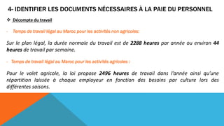 4- IDENTIFIER LES DOCUMENTS NÉCESSAIRES À LA PAIE DU PERSONNEL
 Décompte du travail
- Temps de travail légal au Maroc pour les activités non agricoles:
Sur le plan légal, la durée normale du travail est de 2288 heures par année ou environ 44
heures de travail par semaine.
- Temps de travail légal au Maroc pour les activités agricoles :
Pour le volet agricole, la loi propose 2496 heures de travail dans l’année ainsi qu’une
répartition laissée à chaque employeur en fonction des besoins par culture lors des
différentes saisons.
 