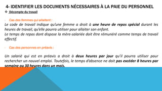 4- IDENTIFIER LES DOCUMENTS NÉCESSAIRES À LA PAIE DU PERSONNEL
 Décompte du travail
- Cas des femmes qui allaitent :
Le code de travail indique qu’une femme a droit à une heure de repos spécial durant les
heures de travail, qu’elle pourra utiliser pour allaiter son enfant.
Le temps de repos dont dispose la mère-salariée doit être rémunéré comme temps de travail
effectif.
- Cas des personnes en préavis :
Un salarié qui est en préavis a droit à deux heures par jour qu’il pourra utiliser pour
rechercher un nouvel emploi. Toutefois, le temps d’absence ne doit pas excéder 8 heures par
semaine ou 30 heures dans un mois.
 