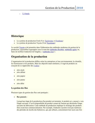 Gestion de la Production 2010
o 7.2 Outils
Historique
• Le système de production Ford (Voir Taylorisme et Fordisme)
• Le système de production Toyota (Voir Toyotisme)
La société Toyota a été pionnière dans l'élaboration des méthodes modernes de gestion de la
production, aujourd'hui regroupées sous le nom des méthodes flexibles, méthodes agiles ou,
faute de meilleur traduction de l'anglais, « méthodes lean ».
Organisation de la production
L'organisation de la production diffère selon les entreprises et leur environnement, la clientèle,
les fournisseurs et les produits. Mais les objectifs étant similaires, il s'agit de produire en
essayant de se rapprocher des 5 zéros :
• zéro stock
• zéro défaut
• zéro papier
• zéro panne
• zéro délai
La gestion des flux
Plusieurs types de gestion des flux sont pratiqués :
• flux poussés :
Lorsqu'une étape de la production d'un produit est terminée, le produit est « poussé » vers
l'étape suivante. C'est la disponibilité du produit venant de l'amont qui déclenche l'étape
suivante de fabrication. Cette méthode de production implique le stockage des produits
finis avant leur commercialisation. Par exemple, l'industrie sucrière n'est pas maîtresse
des périodes de récolte des betteraves, qui, par ailleurs, consomment leur sucre une fois
 